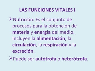 LAS FUNCIONES VITALES I
Nutrición: Es el conjunto de
 procesos para la obtención de
 materia y energía del medio.
 Incluyen la alimentación, la
 circulación, la respiración y la
 excreción.
Puede ser autótrofa o heterótrofa.
 