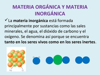MATERIA ORGÁNICA Y MATERIA
            INORGÁNICA
La materia inorgánica está formada
principalmente por sustancias como las sales
minerales, el agua, el dióxido de carbono y el
oxígeno. Se denomina así porque se encuentra
tanto en los seres vivos como en los seres inertes.
 