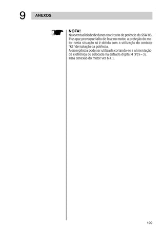 109
NOTA!
Na eventualidade de danos no circuito de potência da SSW-03,
Plus que provoque falta de fase no motor, a proteção do mo-
tor nesta situação só é obtida com a utilização do contator
K1 de isolação da potência.
A emergência pode ser utilizada cortando-se a alimentação
da eletrônica ou colocada na entrada digital 4 (P55=3).
Para conexão do motor ver 6.4.1.
ANEXOS
'
 
