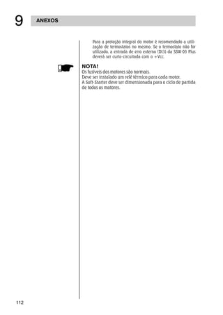 112
ANEXOS
'
Para a proteção integral do motor é recomendado a utili-
zação de termostatos no mesmo. Se o termostato não for
utilizado, a entrada de erro externo (DI3) da SSW-03 Plus
deverá ser curto-circuitada com o +Vcc.
NOTA!
Os fusíveis dos motores são normais.
Deve ser instalado um relé térmico para cada motor.
A Soft-Starter deve ser dimensionada para o cíclo de partida
de todos os motores.
 