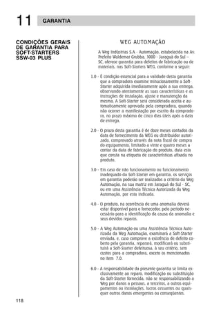 118
 GARANTIA
WEG AUTOMAÇÃO
A Weg Indústrias S.A - Automação, estabelecida na Av.
Prefeito Waldemar Grubba, 3000 - Jaraguá do Sul –
SC, oferece garantia para defeitos de fabricação ou de
materiais, nas Soft-Starters WEG, conforme a seguir:
1.0 - É condição essencial para a validade desta garantia
que a compradora examine minuciosamente a Soft-
Starter adquirida imediatamente após a sua entrega,
observando atentamente as suas características e as
instruções de instalação, ajuste e manutenção da
mesma. A Soft-Starter será considerada aceita e au-
tomaticamente aprovada pela compradora, quando
não ocorrer a manifestação por escrito da comprado-
ra, no prazo máximo de cinco dias úteis após a data
de entrega,
2.0 - O prazo desta garantia é de doze meses contados da
data de fornecimento da WEG ou distribuidor autori-
zado, comprovado através da nota fiscal de compra
do equipamento, limitado a vinte e quatro meses a
contar da data de fabricação do produto, data esta
que consta na etiqueta de características afixada no
produto.
3.0 - Em caso de não funcionamento ou funcionamento
inadequado da Soft-Starter em garantia, os serviços
em garantia poderão ser realizados a critério da Weg
Automação, na sua matriz em Jaraguá do Sul - SC,
ou em uma Assistência Técnica Autorizada da Weg
Automação, por esta indicada.
4.0 - O produto, na ocorrência de uma anomalia deverá
estar disponível para o fornecedor, pelo período ne-
cessário para a identificação da causa da anomalia e
seus devidos reparos.
5.0 - A Weg Automação ou uma Assistência Técnica Auto-
rizada da Weg Automação, examinará a Soft-Starter
enviada, e, caso comprove a existência de defeito co-
berto pela garantia, reparará, modificará ou substi-
tuirá a Soft-Starter defeituosa, à seu critério, sem
custos para a compradora, exceto os mencionados
no item 7.0.
6.0 - A responsabilidade da presente garantia se limita ex-
clusivamente ao reparo, modificação ou substituição
da Soft-Starter fornecida, não se responsabilizando a
Weg por danos a pessoas, a terceiros, a outros equi-
pamentos ou instalações, lucros cessantes ou quais-
quer outros danos emergentes ou conseqüentes.
CONDIÇÕES GERAIS
DE GARANTIA PARA
SOFT-STARTERS
SSW-03 PLUS
 