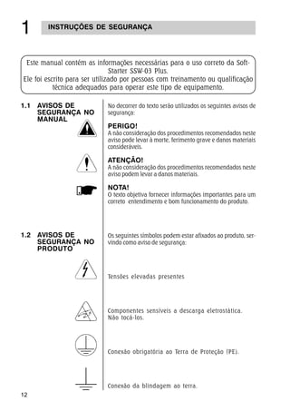 12
 INSTRUÇÕES DE SEGURANÇA
No decorrer do texto serão utilizados os seguintes avisos de
segurança:
PERIGO!
A não consideração dos procedimentos recomendados neste
aviso pode levar à morte, ferimento grave e danos materiais
consideráveis.
ATENÇÃO!
A não consideração dos procedimentos recomendados neste
aviso podem levar a danos materiais.
NOTA!
O texto objetiva fornecer informações importantes para um
correto entendimento e bom funcionamento do produto.
Os seguintes símbolos podem estar afixados ao produto, ser-
vindo como aviso de segurança:
Tensões elevadas presentes
Componentes sensíveis a descarga eletrostática.
Não tocá-los.
Conexão obrigatória ao Terra de Proteção (PE).
Conexão da blindagem ao terra.
Este manual contém as informações necessárias para o uso correto da Soft-
Starter SSW-03 Plus.
Ele foi escrito para ser utilizado por pessoas com treinamento ou qualificação
técnica adequados para operar este tipo de equipamento.
1.1 AVISOS DE
SEGURANÇA NO
MANUAL
1.2 AVISOS DE
SEGURANÇA NO
PRODUTO
 