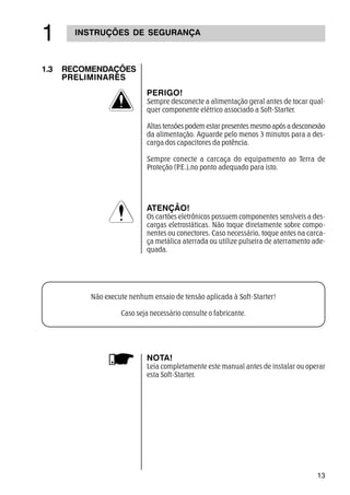 13
 INSTRUÇÕES DE SEGURANÇA
1.3 RECOMENDAÇÕES
PRELIMINARES
NOTA!
Leia completamente este manual antes de instalar ou operar
esta Soft-Starter.
PERIGO!
Sempre desconecte a alimentação geral antes de tocar qual-
quer componente elétrico associado a Soft-Starter.
Altas tensões podem estar presentes mesmo após a desconexão
da alimentação. Aguarde pelo menos 3 minutos para a des-
carga dos capacitores da potência.
Sempre conecte a carcaça do equipamento ao Terra de
Proteção (P.E.),no ponto adequado para isto.
ATENÇÃO!
Os cartões eletrônicos possuem componentes sensíveis a des-
cargas eletrostáticas. Não toque diretamente sobre compo-
nentes ou conectores. Caso necessário, toque antes na carca-
ça metálica aterrada ou utilize pulseira de aterramento ade-
quada.
Não execute nenhum ensaio de tensão aplicada à Soft-Starter!
Caso seja necessário consulte o fabricante.
 