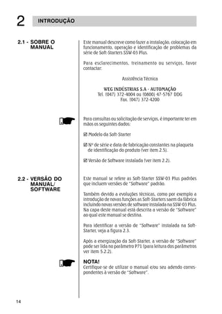 14
INTRODUÇÃO
Para consultas ou solicitação de serviços, é importante ter em
mãos os seguintes dados:
þ Modelo da Soft-Starter
þ Nº de série e data de fabricação constantes na plaqueta
de identificação do produto (ver item 2.5).
þ Versão de Software instalada (ver item 2.2).
2.2 - VERSÃO DO
MANUAL/
SOFTWARE
Este manual se refere as Soft-Starter SSW-03 Plus padrões
que incluem versões de “Software” padrão.
Também devido a evoluções técnicas, como por exemplo a
introdução de novas funções as Soft-Starters saem da fábrica
incluindo novas versões de software instalada na SSW-03 Plus.
Na capa deste manual está descrita a versão de “Software”
ao qual este manual se destina.
Para identificar a versão de “Software” instalada na Soft-
Starter, veja a figura 2.3.
Após a energização da Soft-Starter, a versão de “Software”
pode ser lida no parâmetro P71 (para leitura dos parâmetros
ver item 5.2.2).
NOTA!
Certifique-se de utilizar o manual e/ou seu adendo corres-
pondentes à versão de “Software”.
2.1 - SOBRE O
MANUAL
Este manual descreve como fazer a instalação, colocação em
funcionamento, operação e identificação de problemas da
série de Soft-Starters SSW-03 Plus.
Para esclarecimentos, treinamento ou serviços, favor
contactar:
Assistência Técnica
WEG INDÚSTRIAS S.A - AUTOMAÇÃO
Tel. (047) 372-4004 ou (0800) 47-5767 DDG
Fax. (047) 372-4200
 