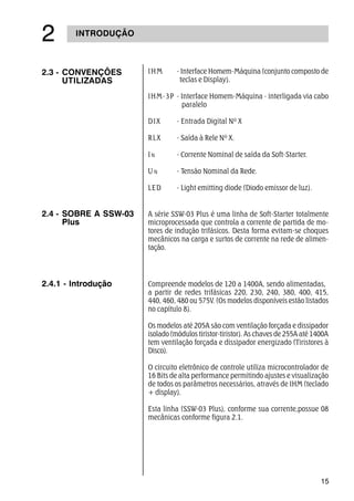 15
INTRODUÇÃO
2.3 - CONVENÇÕES
UTILIZADAS
IHM - Interface Homem-Máquina (conjunto composto de
teclas e Display).
IHM-3P - Interface Homem-Máquina - interligada via cabo
paralelo
DIX - Entrada Digital Nº X
RLX - Saída à Rele Nº X.
IN - Corrente Nominal de saída da Soft-Starter.
U N - Tensão Nominal da Rede.
LED - Light emitting diode (Diodo emissor de luz).
Compreende modelos de 120 a 1400A, sendo alimentadas,
a partir de redes trifásicas 220, 230, 240, 380, 400, 415,
440, 460, 480 ou 575V. (Os modelos disponíveis estão listados
no capítulo 8).
Os modelos até 205A são com ventilação forçada e dissipador
isolado (módulos tiristor-tiristor). As chaves de 255A até 1400A
tem ventilação forçada e dissipador energizado (Tiristores à
Disco).
O circuito eletrônico de controle utiliza microcontrolador de
16 Bits de alta performance permitindo ajustes e visualização
de todos os parâmetros necessários, através de IHM (teclado
+ display).
Esta linha (SSW-03 Plus), conforme sua corrente,possue 08
mecânicas conforme figura 2.1.
2.4.1 - Introdução
A série SSW-03 Plus é uma linha de Soft-Starter totalmente
microprocessada que controla a corrente de partida de mo-
tores de indução trifásicos. Desta forma evitam-se choques
mecânicos na carga e surtos de corrente na rede de alimen-
tação.
2.4 - SOBRE A SSW-03
Plus
 