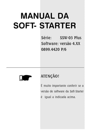 MANUAL DA
SOFT- STARTER
ATENÇÃO!
É muito importante conferir se a
versão de software da Soft-Starter
é igual a indicada acima.
MANUAL DA
SOFT- STARTER
Série: SSW-03 Plus
Software: versão 4.XX
0899.4420 P/6
 