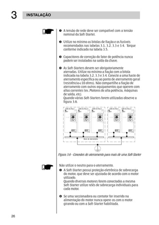 26
INSTALAÇÃO
!
Œ A tensão de rede deve ser compatível com a tensão
nominal da Soft-Starter.
 Utilize no mínimo as bitolas de fiação e os fusíveis
recomendados nas tabelas 3.1, 3.2, 3.3 e 3.4. Torque
conforme indicado na tabela 3.5.
Ž Capacitores de correção do fator de potência nunca
podem ser instalados na saída da chave.
 As Soft-Starters devem ser obrigatoriamente
aterradas. Utilize no mínimo a fiação com a bitola
indicada na tabela 3.2, 3.3 e 3.4. Conecte a uma haste de
aterramento específica ou ao ponto de aterramento geral
(resistência10 ohms). Não compartilhe a fiação de
aterramento com outros equipamentos que operem com
altas correntes (ex.:Motores de alta potência, máquinas
de solda, etc).
Quando várias Soft-Starters forem utilizadas observe a
figura 3.6.
SSW-03 Plus I SSW-03 Plus IISSW-03 Plus I SSW-03 Plus II SSW-03 Plus n
Barra de aterramento
Figura 3.6 - Conexões de aterramento para mais de uma Soft-Starter
Não utilize o neutro para o aterramento.
 A Soft-Starter possui proteção eletrônica de sobrecarga
do motor, que deve ser ajustada de acordo com o motor
utilizado.
Quando diversos motores forem conectados a mesma
Soft-Starter utilize relés de sobrecarga individuais para
cada motor.
‘ Se uma seccionadora ou contator for inserido na
alimentação do motor nunca opere-os com o motor
girando ou com a Soft-Starter habilitada.
 