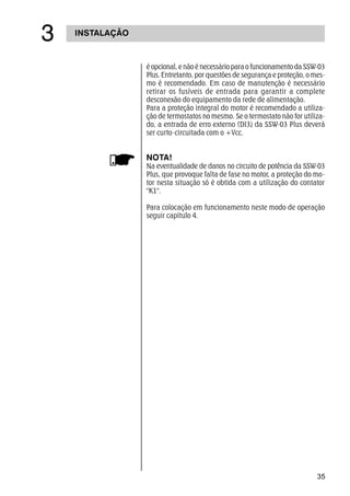 35
INSTALAÇÃO
!
é opcional, e não é necessário para o funcionamento da SSW-03
Plus. Entretanto, por questões de segurança e proteção, o mes-
mo é recomendado. Em caso de manutenção é necessário
retirar os fusíveis de entrada para garantir a complete
desconexão do equipamento da rede de alimentação.
Para a proteção integral do motor é recomendado a utiliza-
ção de termostatos no mesmo. Se o termostato não for utiliza-
do, a entrada de erro externo (DI3) da SSW-03 Plus deverá
ser curto-circuitada com o +Vcc.
NOTA!
Na eventualidade de danos no circuito de potência da SSW-03
Plus, que provoque falta de fase no motor, a proteção do mo-
tor nesta situação só é obtida com a utilização do contator
K1.
Para colocação em funcionamento neste modo de operação
seguir capítulo 4.
 