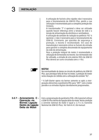37
INSTALAÇÃO
!
A utilização de fusíveis ultra-rápidos não é necessária
para o funcionamento da SSW-03 Plus, porém a sua
utilização é recomendada para a completa proteção dos
tiristores.
O transformador T é opcional e deve ser utilizado
quando houver diferença entre a tensão de rede e a
tensão de alimentação da eletrônica e ventiladores.
A utilização do contator de isolação na potência K1 é
opcional, e não é necessário para o funcionamento da
SSW-03. Entretanto, por questões de segurança e
proteção, o mesmo é recomendado. Em caso de
manutenção é necessário retirar os fusíveis de entrada
para garantir a completa desconexão do equipamento
da rede de alimentação.
Para a proteção integral do motor é recomendado a
utilização de termostatos no mesmo. Se o termostato não
for utilizado, a entrada de erro externo (DI3) da SSW-03
Plus deverá ser curto-circuitada com o +Vcc.
NOTA!
Na eventualidade de danos no circuito de potência da SSW-03
Plus, que provoque falta de fase no motor, a proteção do motor
nesta situação só é obtida com a utilização do contator K1.
* A Soft-Starter opera via bornes somente se após a ener-
gização alterarmos o parâmetro P61 para “OFF” com o motor
parado e as entradas digitais devidamente programadas.
3.2.7 - Acionamento C -
Operação via
Bornes Ligação
Dentro da Ligação
Delta do Motor
Com a programação do parâmetro P28=ON é possível utilizar
a SSW-03 Plus dentro da ligação delta do motor. Nesta condição
a corrente nominal do motor é igual a 1,73 x IN (Corrente
Nominal da SSW-03 Plus). Ver ítem 6.4.1 do manual.
 