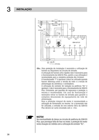 38
INSTALAÇÃO
!
Obs.: Para proteção da instalação é necessário a utilização de
fusíveis ou disjuntores no circuito de entrada.
A utilização de fusíveis ultra-rápidos não é necessária para
o funcionamento da SSW-03 Plus, porém a sua utilização é
recomendada para a completa proteção dos tiristores.
O transformador T é opcional e deve ser utilizado quando
houver diferença entre a tensão de rede e a tensão de
alimentação da eletrônica e ventiladores.
A utilização do contator de isolação na potência K1 é
opcional, e não é necessário para o funcionamento da SSW-03
Plus. Entretanto, por questões de segurança e proteção, o
mesmo é recomendado. Em caso de manutenção é
necessário retirar os fusíveis de entrada para garantir a
completa desconexão do equipamento da rede de
alimentação.
Para a proteção integral do motor é recomendado a
utilização de termostatos no mesmo. Se o termostato não
for utilizado, a entrada de erro externo (DI3) da SSW-03
Plus deverá ser curto-circuitada com o +Vcc.
NOTA!
Na eventualidade de danos no circuito de potência da SSW-03
Plus, que provoque falta de fase no motor, a proteção do motor
nesta situação só é obtida com a utilização do contator K1.
 