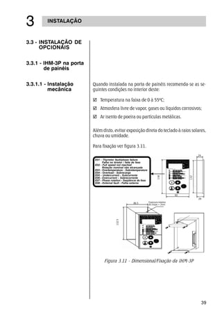 39
INSTALAÇÃO
!
3.3 - INSTALAÇÃO DE
OPCIONAIS
3.3.1 - IHM-3P na porta
de painéis
3.3.1.1 - Instalação
mecânica
Quando instalada na porta de painéis recomenda-se as se-
guintes condições no interior deste:
þ Temperatura na faixa de 0 à 55ºC;
þ Atmosfera livre de vapor, gases ou líquidos corrosivos;
þ Ar isento de poeira ou partículas metálicas.
Além disto, evitar exposição direta do teclado à raios solares,
chuva ou umidade.
Para fixação ver figura 3.11.
Figura 3.11 - Dimensional/Fixação da IHM-3P
26
24
132
138E01 - Thyristor fault/phase failure
Falha no tiristor / falta de fase
E02 - Full speed not reached
Rotação nominal não alcançada
E03 - Overtemperature - Sobretemperatura
E04 - Overload - Sobrecarga
E05 - Undercurrent - Subcorrente
E06 - Overcurrent - Sobrecorrente
E07 - Phase rotation - Seqüência de fase
E08 - External fault - Falha externa
86.5
132.5
92
Espessura máxima
da chapa = 2mm
26
 