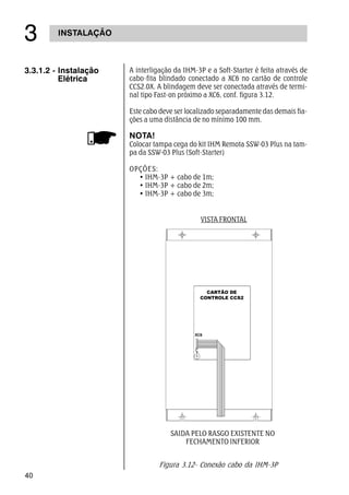 40
INSTALAÇÃO
!
A interligação da IHM-3P e a Soft-Starter é feita através de
cabo-fita blindado conectado a XC6 no cartão de controle
CCS2.0X. A blindagem deve ser conectada através de termi-
nal tipo Fast-on próximo a XC6, conf. figura 3.12.
Este cabo deve ser localizado separadamente das demais fia-
ções a uma distância de no mínimo 100 mm.
NOTA!
Colocar tampa cega do kit IHM Remota SSW-03 Plus na tam-
pa da SSW-03 Plus (Soft-Starter)
OPÇÕES:
• IHM-3P + cabo de 1m;
• IHM-3P + cabo de 2m;
• IHM-3P + cabo de 3m;
3.3.1.2 - Instalação
Elétrica
SAIDA PELO RASGO EXISTENTE NO
FECHAMENTO INFERIOR
VISTA FRONTAL
Figura 3.12- Conexão cabo da IHM-3P
 