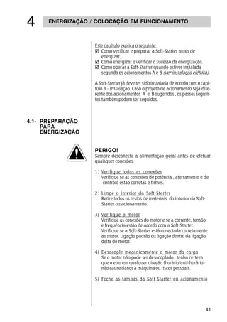 41
ENERGIZAÇÃO / COLOCAÇÃO EM FUNCIONAMENTO

Este capítulo explica o seguinte:
þ Como verificar e preparar a Soft-Starter antes de
energizar.
þ Como energizar e verificar o sucesso da energização.
þ Como operar a Soft-Starter quando estiver instalada
segundo os acionamentos A e B (ver instalação elétrica).
A Soft-Starter já deve ter sido instalada de acordo com o capí-
tulo 3 - instalação. Caso o projeto de acionamento seja dife-
rente dos acionamentos A e B sugeridos , os passos seguin-
tes também podem ser seguidos.
4.1- PREPARAÇÃO
PARA
ENERGIZAÇÃO
PERIGO!
Sempre desconecte a alimentação geral antes de efetuar
quaisquer conexões.
1) Verifique todas as conexões
Verifique se as conexões de potência , aterramento e de
controle estão corretas e firmes.
2) Limpe o interior da Soft-Starter
Retire todos os restos de materiais do interior da Soft-
Starter ou acionamento.
3) Verifique o motor
Verifique as conexões do motor e se a corrente, tensão
e frequência estão de acordo com a Soft-Starter.
Verifique se a Soft-Starter está conectada corretamente
ao motor. Ligação padrão ou ligação dentro da ligação
delta do motor.
4) Desacople mecanicamente o motor da carga
Se o motor não pode ser desacoplado , tenha certeza
que o eixo em qualquer direção (horário/anti-horário)
não cause danos à máquina ou riscos pessoais.
5) Feche as tampas da Soft-Starter ou acionamento
 