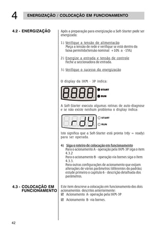 42
ENERGIZAÇÃO / COLOCAÇÃO EM FUNCIONAMENTO

A Soft-Starter executa algumas rotinas de auto-diagnose
e se não existe nenhum problema o display indica:
Isto significa que a Soft-Starter está pronta (rdy = ready)
para ser operada.
4) Siga o roteiro de colocação em funcionamento
Para o acionamento A - operação pela IHM-3P siga o item
4.3.2
Para o acionamento B - operação via bornes siga o ítem
4.3.3.
Para outras configurações de acionamento que exijam
alterações de vários parâmetros (diferentes do padrão)
estude primeiro o capìtulo 6 - descrição detalhada dos
parâmetros.
4.3 - COLOCAÇÃO EM
FUNCIONAMENTO
Este item descreve a colocação em funcionamento dos dois
acionamentos descritos anteriormente:
þ Acionamento A- operação pela IHM-3P
þ Acionamento B- via bornes.
4.2 - ENERGIZAÇÃO Após a preparação para energização a Soft-Starter pode ser
energizada:
1) Verifique a tensão de alimentacão
Meça a tensão de rede e verifique se está dentro da
faixa permitida(tensão nominal +10% a -15%)
2) Energize a entrada e tensão de controle
Feche a seccionadora de entrada.
3) Verifique o sucesso da energizacão
O display da IHM - 3P indica:
 