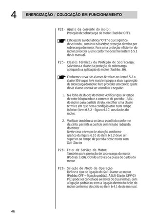 46
ENERGIZAÇÃO / COLOCAÇÃO EM FUNCIONAMENTO

P21- Ajuste da corrente do motor:
Proteção de sobrecarga do motor (Padrão: OFF).
Este ajuste sai de fábrica OFF o que significa
desativado , com isto não existe proteção térmica por
sobrecarga do motor. Para uma proteção eficiente do
motor proceder ajuste conforme descrito noitem 6.5.1
deste manual.
P25- Classes Térmicas da Proteção de Sobrecarga:
Seleciona a classe da proteção de sobrecarga
adequada a aplicação do motor (Padrão: 30).
Conforme curva das classes térmicas noitem 6.5.2 a
classe 30 é a que leva mais tempo para atuar a proteção
de sobrecarga do motor. Para proceder um correto ajuste
desta classe deverá ser atendido o seguite:
1. Na folha de dados do motor verificar qual o tempo
de rotor bloqueado e a corrente de partida (IP/IN)
do motor para partida direta, escolher uma classe
térmica em que nesta condição atue num tempo
inferior (item 6.5.2 - figura 6.10) aos dados do
motor.
2. Verificar também se a classe escolhida conforme
descrito, permite a partida com tensão reduzida
do motor.
Neste caso o tempo de atuação conforme
gráfico da figura 6.10 do item 6.5.2 deve ser
superior ao tempo de partida deste motor com
Soft-Starter
P26- Fator de Serviço do Motor:
Também para proteção de sobrecarga do motor
(Padrão: 1,00). Obtido através da placa de dados do
motor.
P28- Seleção do Modo de Operação:
Define o tipo de ligação da Soft-Starter ao motor
(Padrão: OFF = ligação padrão). A Soft-Starter SSW-03
Plus pode ser conectada ao motor de duas formas, com
a ligação padrão ou com a ligação dentro do delta do
motor conforme descrito no ítem 6.4.1 deste manual.
 