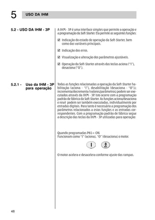 48
#
5.2 - USO DA IHM - 3P A IHM - 3P é uma interface simples que permite a operação e
aprogramaçãodaSoft-Starter.Elapermiteasseguintesfunções:
þ Indicação do estado de operação da Soft-Starter, bem
como das variáveis principais.
þ Indicação dos erros.
þ Visualização e alteração dos parâmetros ajustáveis.
þ Operação da Soft-Starter através das teclas aciona (“I”),
desaciona (“O”).
5.2.1 - Uso da IHM - 3P
para operação
Todas as funções relacionadas a operação da Soft-Starter ha-
bilitação (aciona - “I”), desabilitação (desaciona - “O”));
incrementa/decrementa (valores/parâmetros) podem ser exe-
cutados através da IHM - 3P. Isto ocorre com a programação
padrão de fábrica da Soft-Starter. As funções aciona/desaciona
e reset podem ser também executadas, individualmente por
entradas digitais. Para tanto é necessário a programação dos
parâmetros relacionados a estas funções e as entradas cor-
respondentes. Com a programação padrão de fábrica segue
a descrição das teclas da IHM - 3P utilizadas para operação:
Quando programadas P61= ON
Funcionam como “I” (aciona), “O” (desaciona) o motor.
O motor acelera e desacelera conforme ajuste das rampas.
USO DA IHM
 