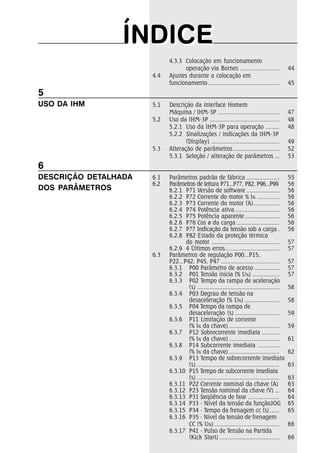 ÍNDICEÍNDICE
5
USO DA IHM
6
DESCRIÇÃO DETALHADA
DOS PARÂMETROS
4.3.3 Colocação em funcionamento
operação via Bornes ......................... 44
4.4 Ajustes durante a colocação em
funcionamento............................................. 45
5.1 Descrição da interface Homem
Máquina / IHM-3P ....................................... 47
5.2 Uso da IHM-3P ............................................ 48
5.2.1 Uso da IHM-3P para operação ......... 48
5.2.2 Sinalizações / indicações da IHM-3P
(Display) ........................................... 49
5.3 Alteração de parâmetros ............................. 52
5.3.1 Seleção / alteração de parâmetros ... 53
6.1 Parâmetros padrão de fábrica ..................... 55
6.2 Parâmetros de leitura P71...P77, P82, P96...P99 56
6.2.1 P71 Versão de software ..................... 56
6.2.2 P72 Corrente do motor % IN .............. 56
6.2.3 P73 Corrente do motor (A) ................ 56
6.2.4 P74 Potência ativa ............................ 56
6.2.5 P75 Potência aparente ...................... 56
6.2.6 P76 Cos ø da carga ........................... 56
6.2.7 P77 Indicação da tensão sob a carga . 56
6.2.8 P82 Estado da proteção térmica
do motor ........................................... 57
6.2.9 4 Últimos erros.................................. 57
6.3 Parâmetros de regulação P00...P15,
P22...P42, P45, P47 ..................................... 57
6.3.1 P00 Parâmetro de acesso ................ 57
6.3.2 P01 Tensão inicia (% UN) ................. 57
6.3.3 P02 Tempo da rampa de aceleração
(s) .................................................... 58
6.3.4 P03 Degrau de tensão na
desaceleração (% UN) ...................... 58
6.3.5 P04 Tempo da rampa de
desaceleração (s) ............................ 59
6.3.6 P11 Limitação de corrente
(% IN da chave) ................................ 59
6.3.7 P12 Sobrecorrente imediata ...........
(% IN da chave) ................................ 61
6.3.8 P14 Subcorrente imediata ..............
(% IN da chave) ................................ 62
6.3.9 P13 Tempo de sobrecorrente imediata
(s) .................................................... 63
6.3.10 P15 Tempo de subcorrente imediata
(s) .................................................... 63
6.3.11 P22 Corrente nominal da chave (A) 63
6.3.12 P23 Tensão nominal da chave (V) ... 64
6.3.13 P31 Seqüência de fase .................... 64
6.3.14 P33 - Nível da tensão da funçãoJOG 65
6.3.15 P34 - Tempo da frenagem cc (s) ...... 65
6.3.16 P35 - Nível da tensão de frenagem
CC (% UN) ......................................... 66
6.3.17 P41 - Pulso de Tensão na Partida
(Kick Start) ...................................... 66
 