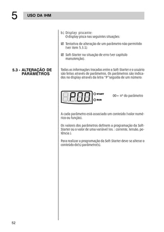 52
USO DA IHM
#
b) Display piscante:
O display pisca nas seguintes situações:
þ Tentativa de alteração de um parâmetro não permitido
(ver item 5.3.1)
þ Soft-Starter na situação de erro (ver capítulo
manutenção).
5.3 - ALTERAÇÃO DE
PARÂMETROS
Todas as informações trocadas entre a Soft-Starter e o usuário
são feitas através de parâmetros. Os parâmetros são indica-
dos no display através da letra “P”seguida de um número:
A cada parâmetro está associado um conteúdo (valor numé-
rico ou função).
Os valores dos parâmetros definem a programação da Soft-
Starter ou o valor de uma variável (ex. : corrente, tensão, po-
tência ).
Para realizar a programação da Soft-Starter deve-se alterar o
conteúdo do(s) parâmetro(s).
00= nº do parâmetro
 