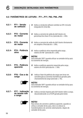 56
DESCRIÇÃO DETALHADA DOS PARÂMETROS
$
6.2- PARÂMETROS DE LEITURA - P71...P77, P82, P96...P99
6.2.1 - P71 - Versão
de software
þ Indica a versão de software contida na CPU (circuito
integrado D1 CCS2.0X).
6.2.2 - P72 - Corrente
do motor
þ Indica a corrente de saída da Soft-Starter em
percentual da chave (% IN).(precisão de ± 10%).
þ Indica a potência aparente requerida pela carga ,
valores em kVA (precisão de ± 10%)
6.2.5 - P75 - Potência
aparente
þ Indica a potência ativa requerida pela carga ,
valores em kW (precisão de ±10%).
NOTA!
Será indicado OFF quando utilizar-se contador de by-pass
ou economia de energia.
6.2.4- P74 - Potência
ativa
þ Indica a corrente de saída da Soft-Starter diretamente
em ampéres (Precisão de ± 10%).
6.2.3 - P73 - Corrente
do motor
6.2.7 - P77 - Indicação
da tensão sob
a carga
Indica a tensão imposta pela Soft-Starter sobre a carga,
desconsiderando-se a FCEM gerada pelo motor.
NOTA!
Para leitura de corrente e potência aparente, quando se
utiliza o contador de by-pass, deve-se colocar os
transformadores de corrente externamente, depois do
contador de by-pass.
Indica o fator de potência da carga sem levar em
consideração as correntes harmônicas geradas pelo
chaveamento da carga (precisão ± 5%).
NOTA!
Será indicado OFF quando utilizar-se contador de by-pass
ou economia de energia.
6.2.6 - P76 - Cos ø da
carga
 