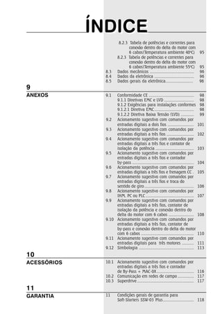 ÍNDICEÍNDICE
8.2.3 Tabela de potências e correntes para
conexão dentro do delta do motor com
6 cabos(Temperatura ambiente 40o
C) 95
8.2.3 Tabela de potências e correntes para
conexão dentro do delta do motor com
6 cabos(Temperatura ambiente 55o
C) 95
8.3 Dados mecânicos ........................................ 96
8.4 Dados da eletrônica .................................... 96
8.5 Dados gerais da eletrônica......................... 96
9.1 Conformidade CE ......................................... 98
9.1.1 Diretivas EMC e LVD ........................... 98
9.1.2 Exigências para instalações conformes 98
9.1.2.1 Diretiva EMC.................................... 98
9.1.2.2 Diretiva Baixa Tensão (LVD) ............ 99
9.2 Acionamento sugestivo com comandos por
entradas digitais a dois fios ........................ 101
9.3 Acionamento sugestivo com comandos por
entradas digitais a três fios ......................... 102
9.4 Acionamento sugestivo com comandos por
entradas digitais a três fios e contator de
isolação da potência ................................... 103
9.5 Acionamento sugestivo com comandos por
entradas digitais a três fios e contador
by-pass ........................................................ 104
9.6 Acionamento sugestivo com comandos por
entradas digitais a três fios e frenagem CC . 105
9.7 Acionamento sugestivo com comandos por
entradas digitais a três fios e troca do
sentido de giro ............................................. 106
9.8 Acionamento sugestivo com comandos por
IHM, PC ou PLC ............................................ 107
9.9 Acionamento sugestivo com comandos por
entradas digitais a três fios, contator de
isolação da potência e conexão dentro do
delta do motor com 6 cabos ....................... 108
9.10 Acionamento sugestivo com comandos por
entradas digitais a três fios, contator de
by-pass e conexão dentro do delta do motor
com 6 cabos ................................................ 110
9.11 Acionamento sugestivo com comandos por
entradas digitais para três motores ........... 111
9.12 Simbologia .................................................. 113
10.1 Acionamento sugestivo com comandos por
entradas digitais a três fios e contador
de By-Pass + MAC-0X.................................. 116
10.2 Comunicação em redes de campo ............... 117
10.3 Superdrive.................................................... 117
11 Condições gerais de garantia para
Soft-Starters SSW-03 Plus ............................ 118
11
GARANTIA
10
ACESSÓRIOS
9
ANEXOS
 