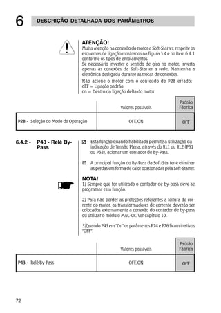 72
DESCRIÇÃO DETALHADA DOS PARÂMETROS
$
ATENÇÃO!
Muita atenção na conexão do motor a Soft-Starter, respeite os
esquemas de ligação mostrados na figura 3.4 e no ítem 6.4.1
conforme os tipos de enrolamentos.
Se necessário inverter o sentido de giro no motor, inverta
apenas as conexões da Soft-Starter a rede. Mantenha a
eletrônica desligada durante as trocas de conexões.
Não acione o motor com o conteúdo de P28 errado:
oFF = Ligação padrão
on = Dentro da ligação delta do motor
þ
Esta função quando habilitada permite a utilização da
indicação de Tensão Plena, através do RL1 ou RL2 (P51
ou P52), acionar um contador de By-Pass.
A principal função do By-Pass da Soft-Starter é eliminar
as perdas em forma de calor ocasionadas pela Soft-Starter.
NOTA!
1) Sempre que for utilizado o contador de by-pass deve-se
programar esta função.
2) Para não perder as proteções referentes a leitura de cor-
rente do motor, os transformadores de corrente deverão ser
colocados externamente a conexão do contador de by-pass
ou utilizar o módulo MAC-0x. Ver capítulo 10.
3)Quando P43 em On os parâmetros P74 e P76 ficam inativos
OFF.
6.4.2 - P43 - Relé By-
Pass
Padrão
Fábrica
OFFP43 - Relé By-Pass OFF, ON
Valores possíveis
Padrão
Fábrica
OFFP28 - Seleção do Modo de Operação OFF, ON
Valores possíveis
 