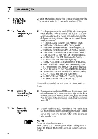 86
MANUTENÇÃO
%
A Soft-Starter pode indicar erro de programação incorreta
(E24), erros de serial (E2X) e erros de hardware (E0X).
7.1 - ERROS E
POSSÍVEIS
CAUSAS
7.1.1 - Erro de
programação
(E24)
Erro de programação incorreta (E24), não deixa que o
valor alterado incorretamente seja aceito. Este erro
ocorre quando se altera algum parâmetro com o motor
desligado e nas seguintes condições de incompatibilidade
entre parâmetros.
P11 (limitação de Corrente) com P41 (kick Start).
P28 (Dentro do Delta) com P34 (Frenagem CC).
P28 (Dentro do Delta) com P52=3 (Frenagem CC).
P28 (Dentro do Delta) com P51=3 (Sentido de Giro).
P28 (Dentro do Delta) com P54=4 (Sentido de Giro).
P34 (Frenagem CC) com P28=ON (Dentro do Delta).
P41 (Kick Start) com P11 (Limitação de Corrente).
P41 (Kick Start) com P55=4 (Função Jog).
P43 (By-Pass) com P44=ON (Economia de Energia).
P44 (Economia de Energia) com P43=ON (By-Pass).
P51=3(SentidodeGiro)comP28=ON(DentrodoDelta).
P52=3 (Frenagem CC) com P28=ON (Dentro do Delta).
P54=4(SentidodeGiro)comP28=ON(DentrodoDelta).
P55=4 (Função Jog) com P41 (Kick Start).
P61 (IHM/E.D) com E.D.1=ON (Entrada Digital).
P61 (IHM/E.D) com E.D.2=ON (em Jog).
Para sair desta condição de erro basta pressionar as teclas
P, I, O.
Erros de comunicação serial (E2X), não deixam que o valor
alterado ou enviado incorretamente seja aceito. Para
maioresdetalhesverManualdaComunicaçãoSerialSSW-03
Plus. Para sair desta condição de erro basta pressionar as
teclas P, I, O.
7.1.2 - Erros de
comunicação
serial (E2X)
Erros de hardware (E0X) bloqueiam a Soft-Starter. Para
sairdestacondiçãodeerro,desligaraalimentaçãoeliga-la
novamente ou através da tecla . Antes deverá ser
solucionado o erro.
7.1.3 - Erros de
hardware
(E0x)
NOTA!
Forma de atuação dos erros :
Todos os erros E01...E08 desligam o relé RL3 e bloqueiam os
pulsos de disparo dos tiristores além de indicar o erro no
display.
 