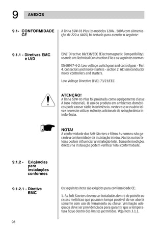 98
ANEXOS
'
9.1- CONFORMIDADE
CE
A linha SSW-03 Plus (os modelos 120A...580A com alimenta-
ção de 220 a 440V) foi testada para atender o seguinte:
9.1.1 - Diretivas EMC
e LVD
EMC Directive 89/336/EEC (Electromagnetic Compatibility),
usando um Technical Construction File e as seguintes normas:
EN60947-4-2: Low voltage switchgear and controlgear - Part
4. Contactors and motor-starters - section 2. AC semiconductor
motor controllers and starters.
Low Voltage Directive (LVD) 73/23/EEC.
ATENÇÃO!
A linha SSW-03 Plus foi projetada como equipamento classe
A (uso industrial). O uso do produto em ambientes domésti-
cos pode causar rádio interferência, neste caso o usuário tal-
vez necessite utilizar métodos adicionais de redução desta in-
terferência.
NOTA!
A conformidade das Soft-Starters e filtros às normas não ga-
rante a conformidade da instalação inteira. Muitos outros fa-
tores podem influenciar a instalação total. Somente medições
diretas na instalação podem verificar total conformidade.
9.1.2 - Exigências
para
instalações
conformes
9.1.2.1 - Diretiva
EMC
Os seguintes itens são exigidos para conformidade CE:
1. As Soft-Starters devem ser instaladas dentro de painéis ou
caixas metálicas que possuam tampa possível de ser aberta
somente com uso de ferramenta ou chave. Ventilação ade-
quada deve ser providenciada para garantir que a tempera-
tura fique dentro dos limites permitidos. Veja item 3.1.1.
 
