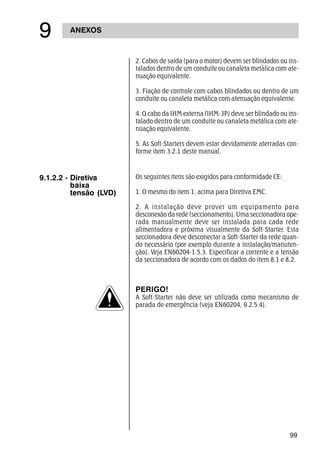 99
ANEXOS
'
2. Cabos de saída (para o motor) devem ser blindados ou ins-
talados dentro de um conduíte ou canaleta metálica com ate-
nuação equivalente.
3. Fiação de controle com cabos blindados ou dentro de um
conduíte ou canaleta metálica com atenuação equivalente.
4. O cabo da IHM externa (IHM-3P) deve ser blindado ou ins-
talado dentro de um conduíte ou canaleta metálica com ate-
nuação equivalente.
5. As Soft-Starters devem estar devidamente aterradas con-
forme item 3.2.1 deste manual.
9.1.2.2 - Diretiva
baixa
tensão (LVD)
Os seguintes itens são exigidos para conformidade CE:
1. O mesmo do item 1. acima para Diretiva EMC.
2. A instalação deve prover um equipamento para
desconexão da rede (seccionamento). Uma seccionadora ope-
rada manualmente deve ser instalada para cada rede
alimentadora e próxima visualmente da Soft-Starter. Esta
seccionadora deve desconectar a Soft-Starter da rede quan-
do necessário (por exemplo durante a instalação/manuten-
ção). Veja EN60204-1.5.3. Especificar a corrente e a tensão
da seccionadora de acordo com os dados do item 8.1 e 8.2.
PERIGO!
A Soft-Starter não deve ser utilizada como mecanismo de
parada de emergência (veja EN60204, 9.2.5.4).
 