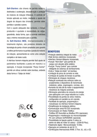 Soft-Starters são chaves de par tida estática,
destinadas à aceleração, desaceleração e proteção
                                                                                                                   CARACTERÍSTICAS TÉCNICAS
                                                                                                                   ALIMENTAÇÃO              Tensão                    Modelos 220-440 : 220 / 230 / 240 / 380 / 400 / 415 / 440 V ( + 10 % , - 15 % )
de motores de indução trifásicos. O controle da                                                                                                                       Modelos 460-575 : 460 / 480 / 525 / 575 V ( + 10 % , - 15 % )
                                                                                                                                            Freqüência                50 / 60 Hz +/- 5 Hz ( 45 ... 65 Hz )
                                                                                                                                            Eletrônica / Ventilação   Versão 1: 110 / 120 Vca e Versão 2: 220 / 230 Vca
tensão aplicada ao motor, mediante o ajuste do                                                                     GRAU DE PROTEÇÃO         Gabinete Metálico         SSW-04: IP 20; SSW-03 Plus: IP 00 (Padrão) ou IP 20 (Opcional com kit)
                                                                                                                                            Método                    Variação da tensão sobre a carga (motor)
ângulo de disparo dos tiristores, permite obter                                                                    CONTROLE                 Tipo de Alimentação       Fonte chaveada ( SSW-04 ); Fonte linear (SSW-03 Plus)
                                                                                                                                            CPU                       Microcontrolador de 16 Bits
partidas e paradas suaves.                                                                                         REGIME DE PARTIDA        Normal                    300 % (3 x Inom.) durante 20 s (SSW-04), 30 s (SSW-03 Plus - ligação standard) e 25s (SSW03 Plus - Ligação dentro do delta)
                                                                                                                   ( 10 Partidas / Hora )   Pesado                    450 % (4,5 x Inom.) durante 20 s (SSW-04), 30 s (SSW-03 Plus - ligação standard) e 25s (SSW03 Plus - Ligação dentro do delta)
Com o ajuste adequado das variáveis, o torque                                                                                                                         com redução de 33% na Inom.
                                                                                                                   ENTRADAS                 Digitais                  4 Entradas programáveis isoladas ( fotoacopladas ) 24 Vcc
produzido é ajustado à necessidade da carga,                                                                                                Analógicas                1 Entrada diferencial programável (10 bits) 0...10Vcc, 0...20mA ou 4...20mA (Exceto SSW-04)
                                                                                                                   SAÍDAS                   Relé                      2 Saídas programáveis ( NA ) 250 V / 1 A
                                                                                                                                                                      1 Saída ( Reversor = NA + NF ) 250 V / 1 A – Defeitos
garantindo, desta forma, que a corrente solicitada                                                                                          Analógicas                1 Saída programável ( 8 bits ) 0...10 Vcc ( Exceto para SSW-04 )
                                                                                                                   COMUNICAÇÃO              Interface Serial          RS-232
seja a mínima necessária para a partida.                                                                                                    Redes “FieldBus”          Unidades p/ comunicação em redes ProfiBus DP DeviceNet ou ModBus RTU (opcionais)
                                                                                                                                                                                                                         ,
                                                                                                                   SEGURANÇA                Proteções                 Sobrecorrente imediata na saída ( motor )                           Falta de fase na alimentação
As Soft-Starters WEG, microprocessadas e                                                                                                                              Subcorrente na saída ( motor )                                      Falta de fase na saída ( motor )
                                                                                                                                                                                                         2
                                                                                                                                                                      Sobrecarga na saída ( motor ) – I t                                 Falha no tiristor
totalmente digitais, são produtos dotados de                                                                                                                          Sobretemperatura nos tiristores / dissipador                        Erro na CPU ( Watchdog )
                                                                                                                                                                      Sequência de fase invertida                                         Erro de programação
tecnologia de ponta e foram projetadas para garantir                                                                                                                  Defeito externo                                                     Erro de comunicação serial
                                                                                                                   FUNÇÕES /                Standard ( Padrão )       Interface Homem-Máquina incorporada ( destacável ) – Display de LED’s 7 segmentos
                                                                                                                   RECURSOS                                           Senha de habilitação de programação
a melhor performance na partida e parada de motores    BENEFÍCIOS                                                                                                     Auto-diagnóstico de defeitos
                                                                                                                                                                      Função PUMP CONTROL ( proteção contra “Golpe de Ariete” em bombas )
de indução, apresentando-se como uma solução           •Proteção eletrônica integral do motor;                                                                        Função ECONOMIA DE ENERGIA
                                                                                                                                                                      Relé para função de BY-PASS da soft-starter
completa e de baixo custo.                             •Relé térmico eletrônico incorporado;                                                                          Inversão de sentido de giro por entrada digital programável ( via contatores externos )
                                                       •Interface Homem-Máquina incorporada;                                                                          Interface serial RS-232
A interface homem-máquina permite fácil ajuste de                                                                                                                     Tensão inicial ( pedestal ) programável                             25 ... 90 % da Tensão Nominal
                                                       •Função “Kick-Start” para partida de                                                                           Rampa de aceleração programável                                     1 ... 240 segundos
parâmetros facilitando a posta em marcha e a            cargas com elevado atrito estático;                                                                           Rampa de desaceleração programável                                  OFF, 2 ... 240 segundos
                                                                                                                                                                      Degrau de tensão na desaceleração programável                       100 ... 40 % da Tensão Nominal
operação. A função incorporada “Pump Control”          •Função “Pump Control” para controle                                                                           Limitação de corrente de partida programável                        OFF, 150 ... 500 % da Corrente Nominal
                                                                                                                                                                      Sobrecorrente imediata programável                                  32 ... 200 % da Corrente Nominal
                                                        inteligente de sistemas de bombeamento;                                                                       Tempo de sobrecorrente imediata programável                         OFF, 1 ... 20 segundos
permite um eficaz controle sobre bombas, evitando      •Evita o “Golpe de Ariete” em bombas;                                                                          Subcorrente imediata programável                                    20 ... 190 % da Corrente Nominal
                                                                                                                                                                      Tempo de subcorrente imediata programável                           OFF, 1 ... 200 segundos
desta forma o “Golpe de Ariete”.                       •Limitação de picos de corrente na rede;                                                                       Pulso de tensão na partida programável                              Nível : 70 ... 90 % da Tensão Nominal
                                                       •Limitação de quedas de tensão na partida;                                                                     ( KICK – START )                                                    Duração : OFF, 0,2 ... 2 segundos
                                                                                                                                                                      Frenagem CC ( injeção de corrente contínua )                        Nível : 30 ... 50 % da Tensão Nominal
                                                       •Eliminação de choques mecânicos;                                                                                                                                                  Duração : Off, 1 ... 10 segundos
                                                                                                                                                                      Proteção de sobrecarga ( motor ) programável                        OFF, 30 ... 200 % da Corrente Nominal
                                                       •Redução acentuada dos esforços sobre os                                                                       Função JOG ( impulso momentâneo )                                   25 ... 50 % da Tensão Nominal
                                                        acoplamentos e dispositivos de transmissão                                                                    Auto-Reset de erros programável                                     OFF, 10 ... 600 segundos
                                                                                                                                                                      Auto-Reset da memória térmica programável                           OFF, 1 ... 600 segundos
                                                        (redutores, polias, engrenagens, correias, etc);                                                              Classe térmica de proteção sobrecarga do motor                      5, 10, 15, 20, 25 e 30
                                                       •Aumento da vida útil do motor e equipamentos                                                                  Fator de serviço do motor                                           0,80 ... 1,50
                                                                                                                                                                      Tensão nominal de linha da rede programável                         220 ... 440 V e 460 ... 575 V
                                                        mecânicos da máquina acionada;                                                      Opcionais                 Interface Homem-Máquina Remota ( LED’s )                                                                HMI-3P
                                                                                                                                                                      Software de programação via PC                                                                       SUPERDRIVE
                                                       •Otimização automática de consumo de energia                                                                   Módulo de aquisição de corrente (para SSW-03 PLUS)                                                      MAC-0X
                                                        para aplicações com carga reduzida ou à vazio;                                                                Kit de montagem IP 20 (SSW-03 Plus)                                     Adicional
                                                                                                                                                                                                                                                                              KIT IP20
                                                                                                                                                                      Filtro EMC (somente para SSW-04)                                                                RF ... -DLC/RF ... -1M
                                                       •Possibilidade de partida de vários motores,                                                                   Unidades para Redes de                  ProfiBus DP                                                  MFW - 01 / PD
                                                        configurados em paralelo ou em cascata;                                                                       Comunicação FieldBus                    DeviceNet                                                    MFW - 01 / DN
                                                                                                                                                                                                             ModiBus RTU                                                   MFW - 01 / MR
                                                       •Facilidade de operação, programação e                      INTERFACE                Comando                   Liga, Desliga / Reset, e Parametrização ( Programação de funções gerais )
                                                        manutenção via interface homem-máquina;                    HOMEM – MÁQUINA                                    Incrementa e Decrementa parâmetros ou seu conteúdo
                                                                                                                                            Supervisão ( Leitura )    Corrente de saída ( motor ) – [ A ]                                 Tensão de saída – [ 0 ... 100 % U nom. ]
                                                       •Simplificação da instalação elétrica;                                                                         Corrente de saída ( motor ) – [ % da I nominal ]                    Cos ϕ da carga – [ 0,00 ... 0,99 ]
                                                                                                                                                                      Potência ativa fornecida à carga – [ kW ]                           Back-up dos 4 últimos erros
                                                       •Comunicação serial RS-232 incorporada;                                                                        Potência aparente fornecida à carga – [ kVA ]                       Versão de software da Soft-Starter
                                                       •Comunicação em Redes FieldBus:                                                                                Estado da proteção térmica – [ 0 ... 250 ]                          Temperatura dissipador (SSW-04) – [ °C ]
                                                                                                                   CONDIÇÕES                Temperatura               0 ... 40 °C – Condições normais de operação à corrente nominal
                                                        ProfiBus DP DeviceNet ou ModBus RTU (opcionais);
                                                                     ,                                             AMBIENTE                                           40 ... 55 °C – Com redução na corrente/potência de saída (Vide tabela de corrente/potência )
                                                       •Programação e monitoração via microcomputador                                       Umidade                   0 ... 90 %, sem condensação
                                                                                                                                            Altitude                  0 ... 1000 m – Condições normais de operação à corrente nominal
                                                        PC com software SUPERDRIVE (opcional);                                                                        1000 ... 4000 m – Com redução na corrente de saída de 1% / 100 m acima de 1000 m
                                                                                                                   ACABAMENTO                                         Tampa: cinza claro RAL 7032                                       Gabinete: cinza escuro RAL 7022
                                                       •Possibilidade de ligação padrão 3 cabos ou                 CONFORMIDADES/
                                                                                                                                            Cor
                                                                                                                                            Segurança                 Norma UL 508 – Equipamentos de Controle Industrial
                                                        dentro do delta do motor (6 cabos) - (SSW-03 Plus);        NORMAS                   Baixa Tensão              Norma EN 60947-4-2 ; LVD 73 / 23 / EEC – Diretiva de baixa tensão
                                                                                                                                            EMC                       EMC diretiva 89 / 336 / EEC – Ambiente industrial ( com filtro adicional para SSW-04 )
                                                       •Totalmente digital / Microcontrolador 16 Bits;             CERTIFICAÇÕES            UL(USA)/cUL(Canadá)       Underwriters Laboratories Inc. – USA
                                                       •Operação em ambientes de até 55 °C;                                                 CE ( Europa )             Certificado pelo ITS – UK
                                                                                                                                            IRAM (Argentina)          Instituto Argentino de Normalización
                                                       •Certificações Internacionais IRAM, C-Tick, UL, cUL e CE.                            C-Tick (Austrália)        Australian Communications Authority


2                                                                                                                                                                                                                                                                                            11
 