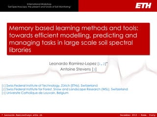 Memory-based learning methods and tools: towards efficient modelling, predicting and managing tasks in large scale soil spectral libraries
Memory based learning methods and tools:
towards efficient modelling, predicting and
managing tasks in large scale soil spectral
libraries
Leonardo Ramirez-Lopez [1,2]*
Antoine Stevens [3]
December 2013 - Rome, Italy
[1] Swiss Federal Institute of Technology, Zürich (ETHz), Switzerland
[2] Swiss Federal Institute for Forest, Snow and Landscape Research (WSL), Switzerland
[3] Universite Catholique de Louvain, Belgium
* Leonardo.Ramirez@usys.ethz.ch
International Workshop
‘Soil Spectroscopy: the present and future of Soil Monitoring’
 