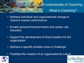 Fundamentals of Coaching:
                                   What is Coaching?
 Address individual and organizational change to
  improve mission performance

 Enable personal transformation and career role
  transition

 Support the development of future leaders for the
  organization

 Address a specific problem area or challenge

 Facilitate the creation of an organizational culture
                                                         16
 