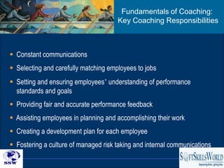 Fundamentals of Coaching:
                                      Key Coaching Responsibilities



 Constant communications
 Selecting and carefully matching employees to jobs
 Setting and ensuring employees’ understanding of performance
  standards and goals
 Providing fair and accurate performance feedback
 Assisting employees in planning and accomplishing their work
 Creating a development plan for each employee
 Fostering a culture of managed risk taking and internal communications
                                                                    22
 