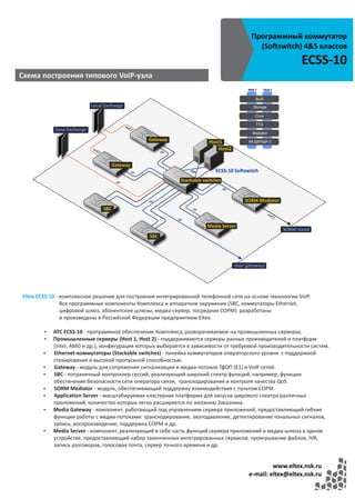Программный коммутатор
                                                                                         (Softswitch) 4&5 классов
                                                                                                          ECSS-10
Cхема построения типового VoIP-узла




Eltex ECSS-10 - комплексное решение для построения интегрированной телефонной сети на основе технологии VoIP.
                Все программные компоненты Комплекса и аппаратное окружение (SBC, коммутаторы Ethernet,
                цифровой шлюз, абонентские шлюзы, медиа-сервер, посредник СОРМ) разработаны
                и произведены в Российской Федерации предприятием Eltex:

        џ   АТС ECSS-10 - программное обеспечение Комплекса, разворачиваемое на промышленных серверах.
        џ   Промышленные серверы (Host 1, Host 2) - поддерживаются серверы разных производителей и платформ
            (Intel, AMD и др.), конфигурация которых выбирается в зависимости от требуемой производительности систем.
       џ    Ethernet-коммутаторы (Stackable switches) - линейка коммутаторов операторского уровня с поддержкой
            стекирования и высокой пропускной способностью.
       џ    Gateway - модуль для сопряжения сигнализации и медиа-потоков ТфОП (Е1) и VoIP сетей.
       џ    SBC - пограничный контроллер сессий, реализующий широкий спектр функций, например, функции
            обеспечения безопасности сети оператора связи, транскодирования и контроля качества QoS.
       џ    SORM Mediator - модуль, обеспечивающий поддержку взаимодействия с пультом СОРМ.
       џ    Application Server - масштабируемая кластерная платформа для запуска широкого спектра различных
            приложений, количество которых легко расширяется по желанию Заказчика.
       џ    Media Gateway - компонент, работающий под управлением сервера приложений, предоставляющий гибкие
            функции работы с медиа-потоками: транскодирование, эхоподавление, детектирование тональных сигналов,
            запись, воспроизведение, поддержка СОРМ и др.
       џ    Media Server - компонент, реализующий в себе часть функций сервера приложений и медиа-шлюза в одном
            устройстве, предоставляющий набор законченных интегрированных сервисов: проигрывание файлов, IVR,
            запись разговоров, голосовая почта, сервер точного времени и др.


                                                                                               www.eltex.nsk.ru
                                                                                      e-mail: eltex@eltex.nsk.ru
 