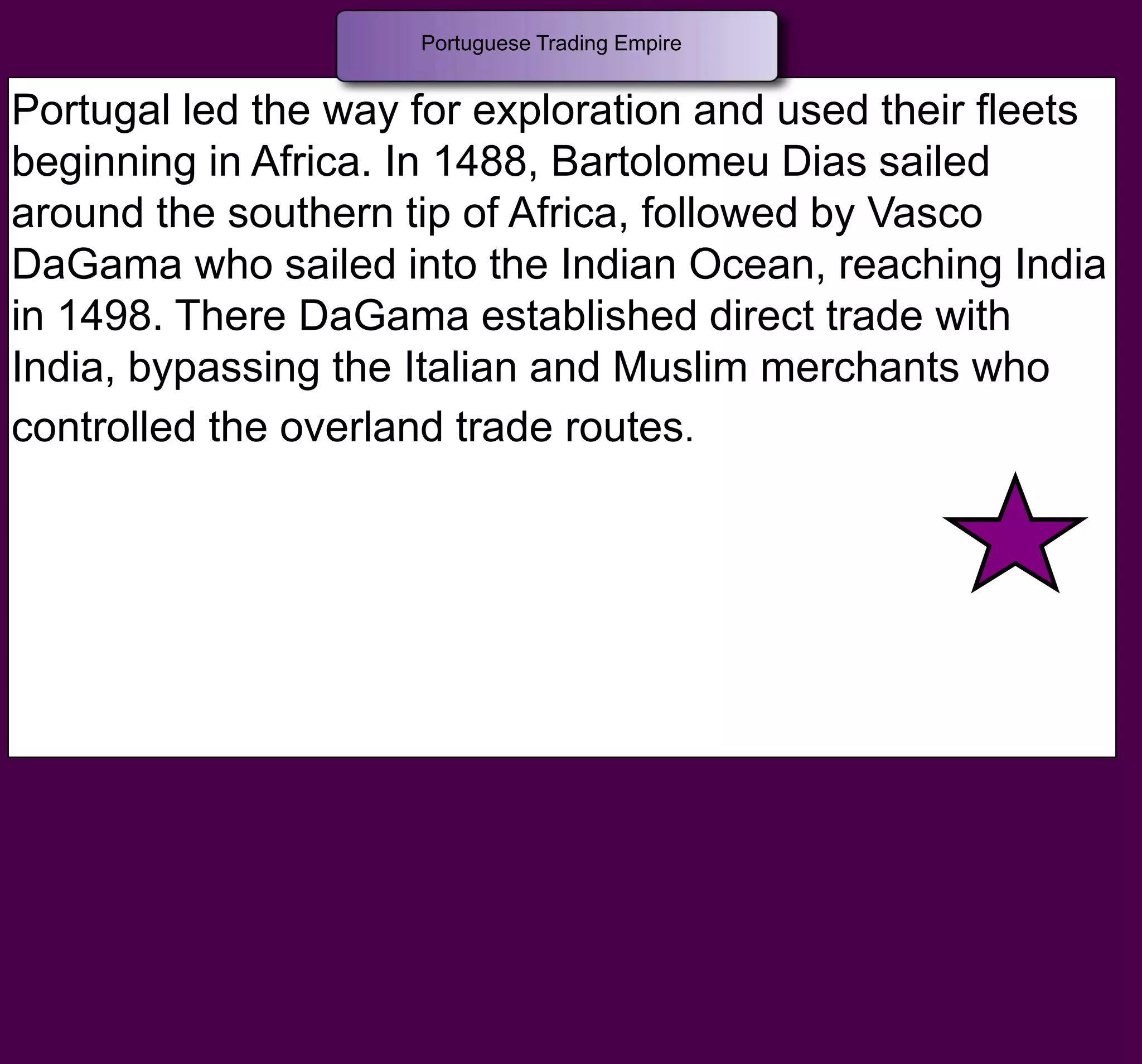 Portugal led the way for exploration and used their fleets
beginning in Africa. In 1488, Bartolomeu Dias sailed
around the southern tip of Africa, followed by Vasco
DaGama who sailed into the Indian Ocean, reaching India
in 1498. There DaGama established direct trade with
India, bypassing the Italian and Muslim merchants who
controlled the overland trade routes.
Portuguese Trading Empire
 