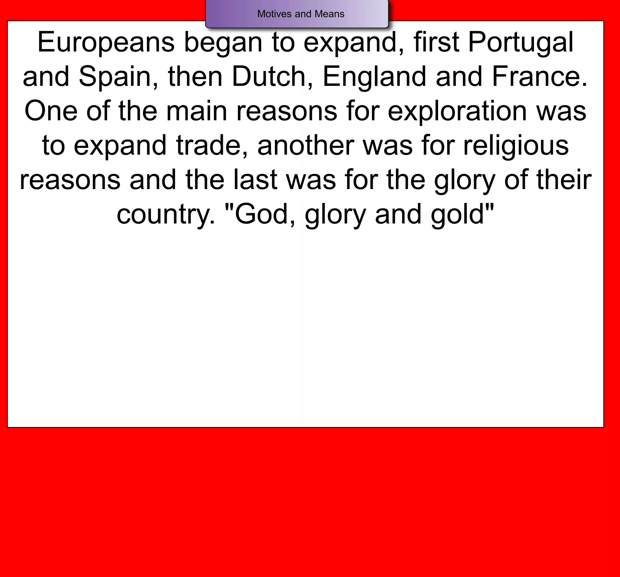 Europeans began to expand, first Portugal
and Spain, then Dutch, England and France.
One of the main reasons for exploration was
to expand trade, another was for religious
reasons and the last was for the glory of their
country. "God, glory and gold"
Motives and Means
 