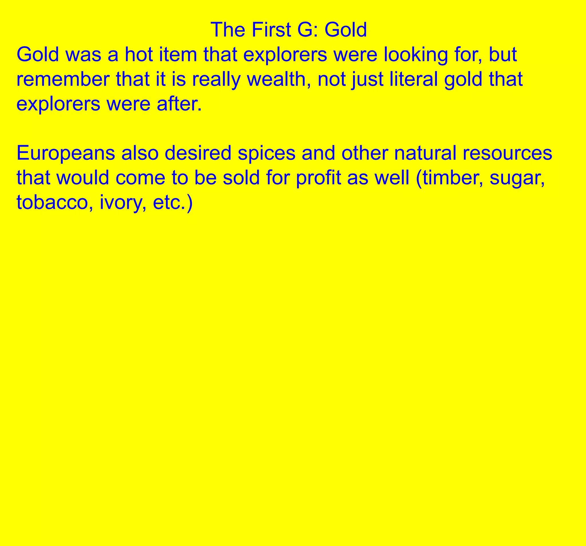 The First G: Gold
Gold was a hot item that explorers were looking for, but
remember that it is really wealth, not just literal gold that
explorers were after.
Europeans also desired spices and other natural resources
that would come to be sold for profit as well (timber, sugar,
tobacco, ivory, etc.)
 