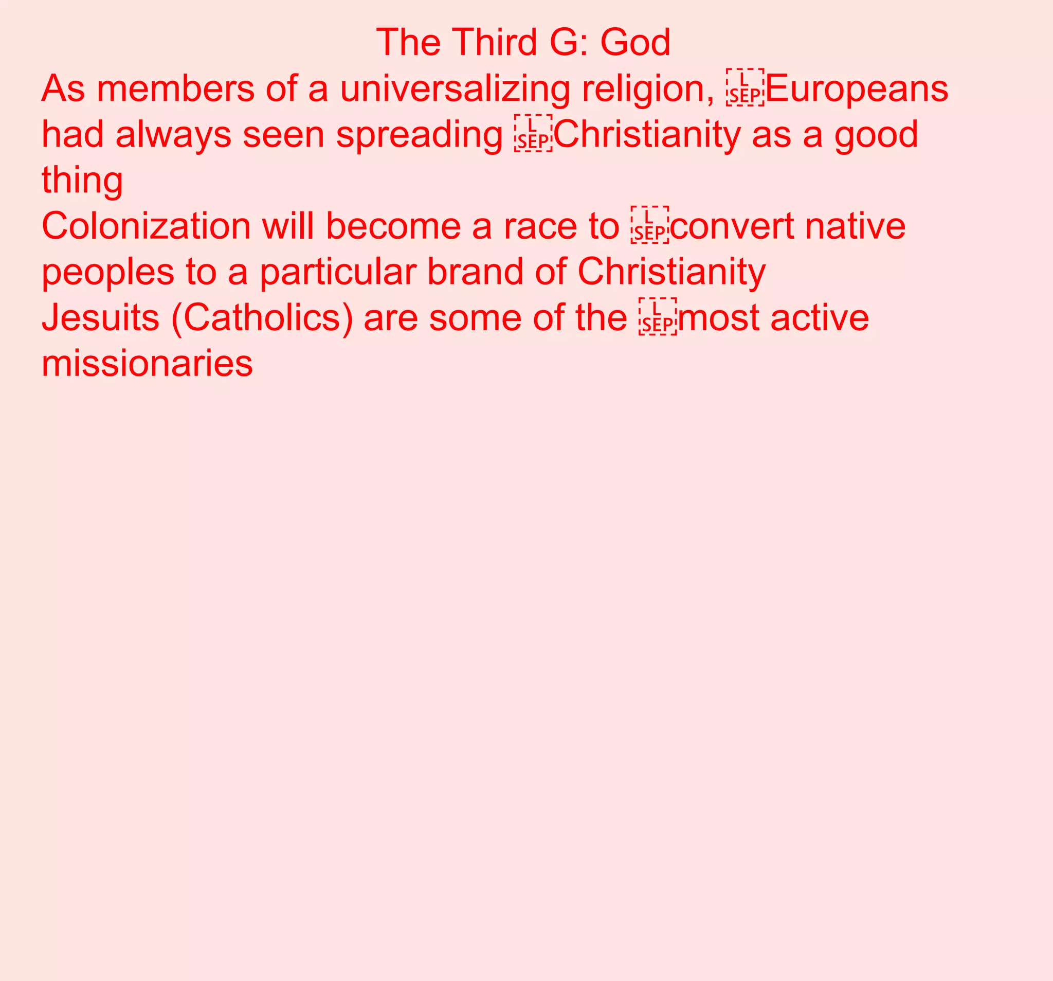 The Third G: God
As members of a universalizing religion, ​Europeans
had always seen spreading ​Christianity as a good
thing
Colonization will become a race to ​convert native
peoples to a particular brand of Christianity
Jesuits (Catholics) are some of the ​most active
missionaries
 