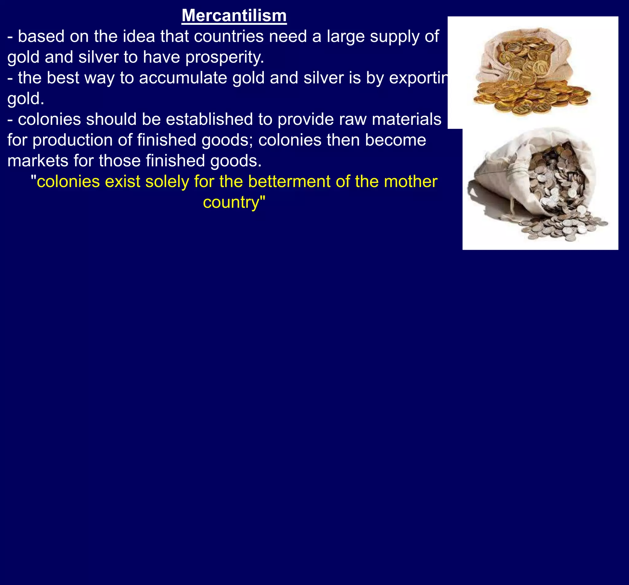 Mercantilism
- based on the idea that countries need a large supply of
gold and silver to have prosperity.
- the best way to accumulate gold and silver is by exporting
gold.
- colonies should be established to provide raw materials
for production of finished goods; colonies then become
markets for those finished goods.
"colonies exist solely for the betterment of the mother
country"
 