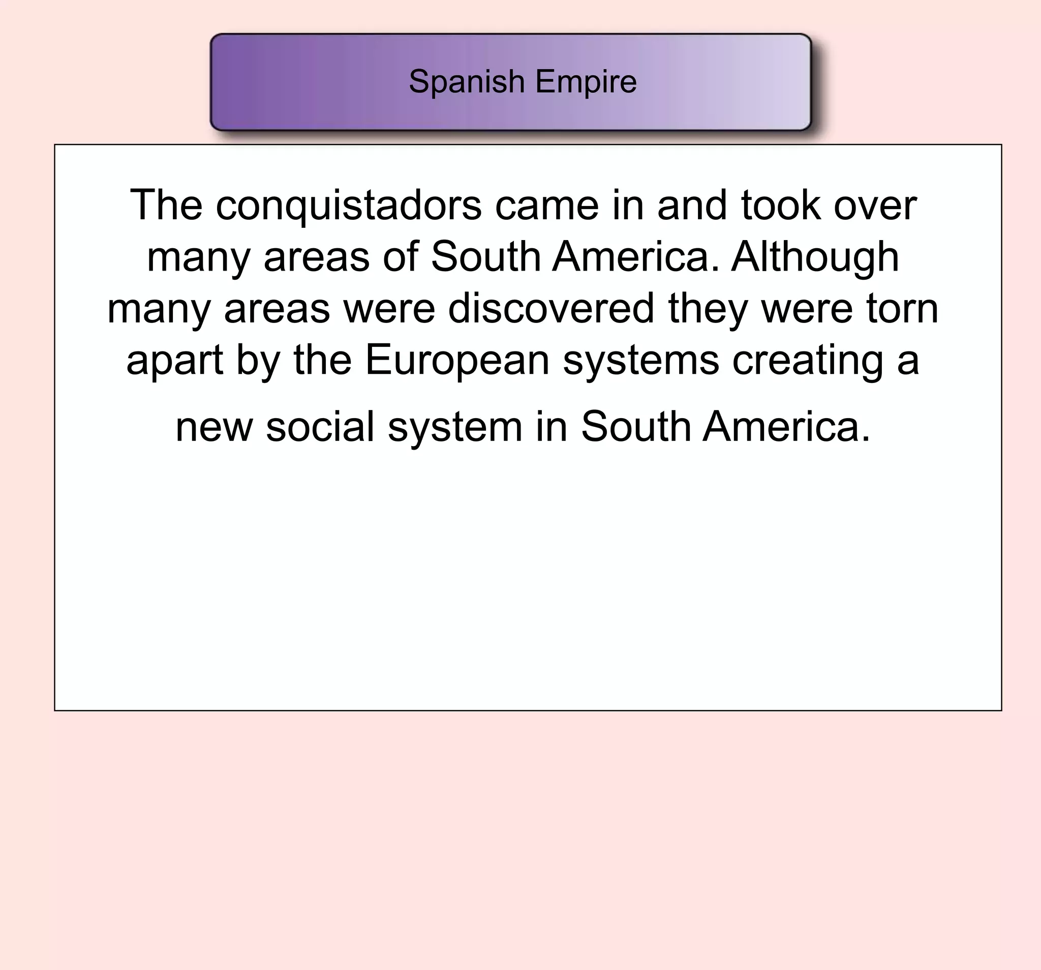 The conquistadors came in and took over
many areas of South America. Although
many areas were discovered they were torn
apart by the European systems creating a
new social system in South America.
Spanish Empire
 
