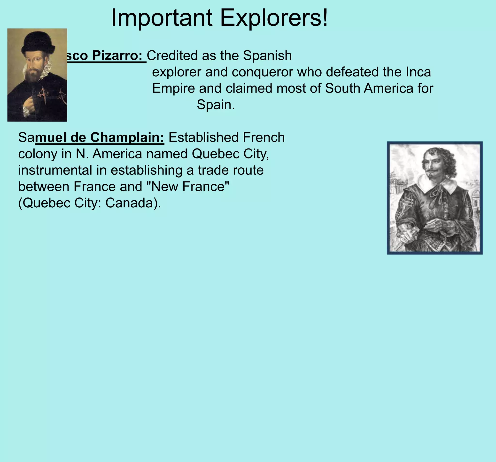 Important Explorers!
Francisco Pizarro: Credited as the Spanish
explorer and conqueror who defeated the Inca
Empire and claimed most of South America for
Spain.
Samuel de Champlain: Established French
colony in N. America named Quebec City,
instrumental in establishing a trade route
between France and "New France"
(Quebec City: Canada).
 