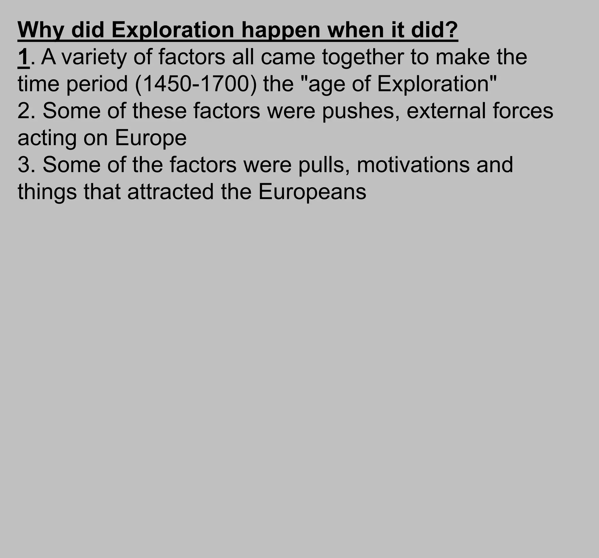 Why did Exploration happen when it did?
1. A variety of factors all came together to make the
time period (1450-1700) the "age of Exploration"
2. Some of these factors were pushes, external forces
acting on Europe
3. Some of the factors were pulls, motivations and
things that attracted the Europeans
 