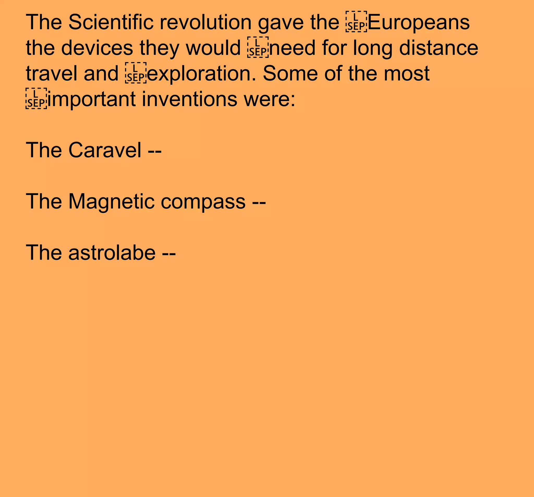 The Scientific revolution gave the ​Europeans
the devices they would ​need for long distance
travel and ​exploration. Some of the most
​important inventions were:
The Caravel --
The Magnetic compass --
The astrolabe --
 