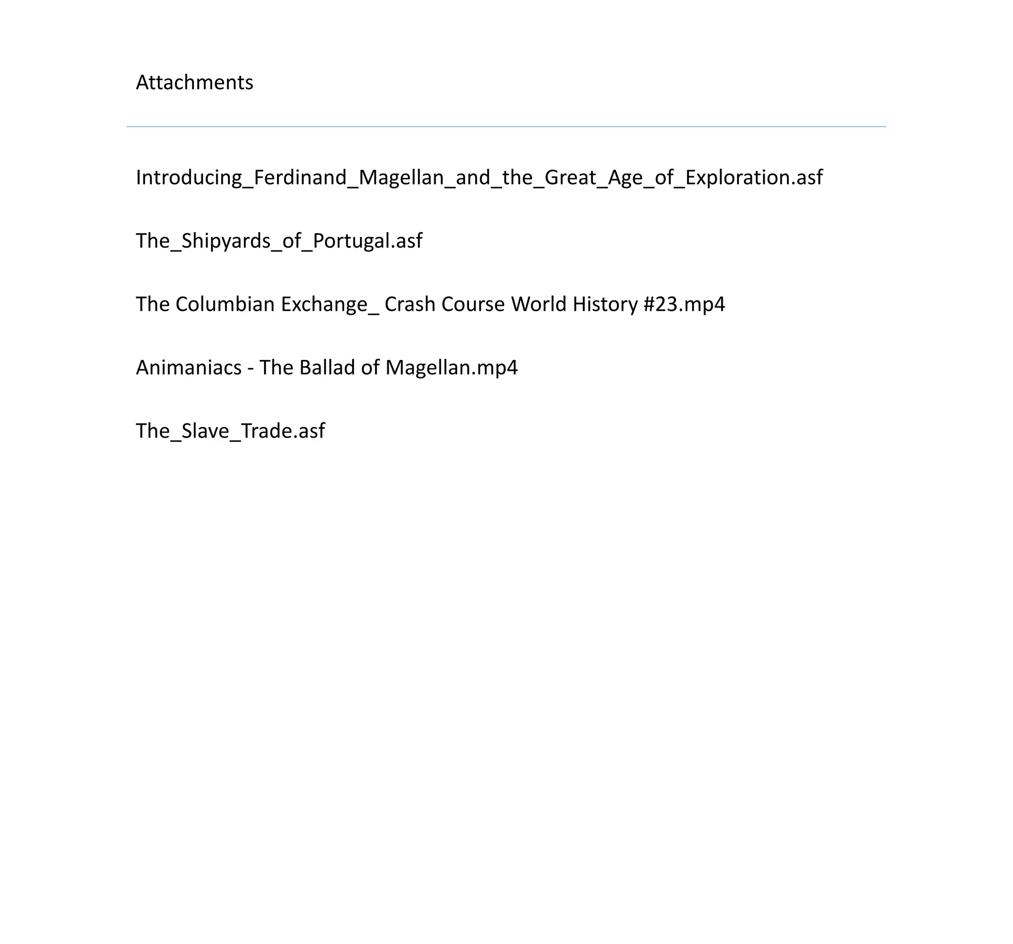 Attachments
Introducing_Ferdinand_Magellan_and_the_Great_Age_of_Exploration.asf
The_Shipyards_of_Portugal.asf
The Columbian Exchange_ Crash Course World History #23.mp4
Animaniacs - The Ballad of Magellan.mp4
The_Slave_Trade.asf
 