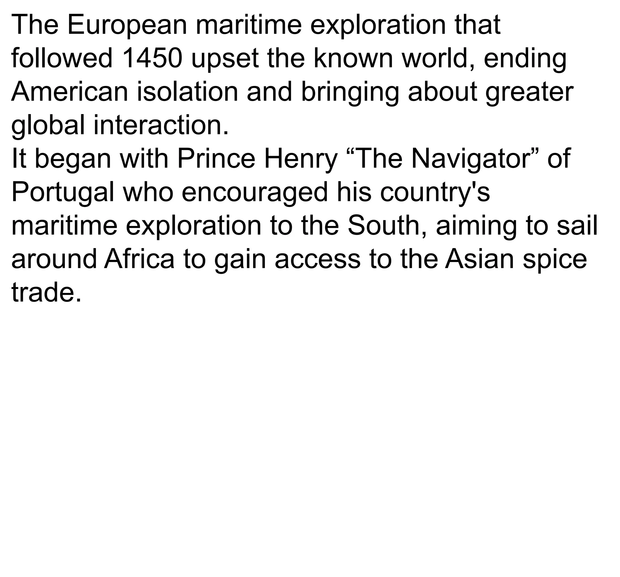 The European maritime exploration that
followed 1450 upset the known world, ending
American isolation and bringing about greater
global interaction.
It began with Prince Henry “The Navigator” of
Portugal who encouraged his country's
maritime exploration to the South, aiming to sail
around Africa to gain access to the Asian spice
trade.
 