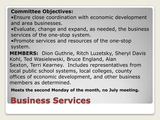 Committee Objectives:
 •Ensure close coordination with economic development
 and area businesses.
 •Evaluate, change and expand, as needed, the business
 services of the one-stop system.
 •Promote services and resources of the one-stop
 system.
MEMBERS: Dion Guthrie, Ritch Luzetsky, Sheryl Davis
Kohl, Ted Wasielewski, Bruce England, Alan
Sexton, Terri Kearney. Includes representatives from
local public school systems, local colleges, county
offices of economic development, and other business
members as determined.
Meets the second Monday of the month, no July meeting.

Business Services
 