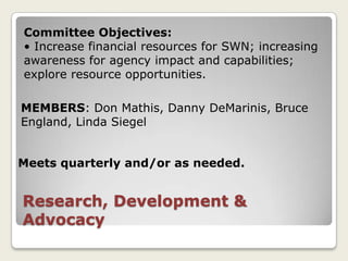 Committee Objectives:
• Increase financial resources for SWN; increasing
awareness for agency impact and capabilities;
explore resource opportunities.

MEMBERS: Don Mathis, Danny DeMarinis, Bruce
England, Linda Siegel


Meets quarterly and/or as needed.


Research, Development &
Advocacy
 