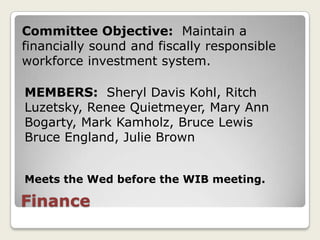 Committee Objective: Maintain a
financially sound and fiscally responsible
workforce investment system.

MEMBERS: Sheryl Davis Kohl, Ritch
Luzetsky, Renee Quietmeyer, Mary Ann
Bogarty, Mark Kamholz, Bruce Lewis
Bruce England, Julie Brown


Meets the Wed before the WIB meeting.

Finance
 