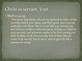  Mark 10:42-45 
 “You know that those who are recognized as rulers of the 
Gentiles lord it over them; and their great men exercise 
authority over them. But it is not this way among you, 
but whoever wishes to become great among you shall be 
your servant; and whoever wishes to be first among you 
shall be slave of all. For even the Son of Man did not 
come to be served, but to serve, and to give His life a 
ransom for many.” 
 