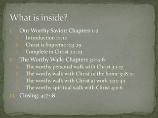 I. Our Worthy Savior: Chapters 1-2 
A. Introduction 1:1-12 
B. Christ is Supreme 1:13-29 
C. Complete in Christ 2:1-23 
II. The Worthy Walk: Chapters 3:1-4:6 
A. The worthy personal walk with Christ 3:1-17 
B. The worthy walk with Christ in the home 3:18-21 
C. The worthy walk with Christ at work 3:22-4:1 
D. The worthy spiritual walk with Christ 4:2-6 
III. Closing: 4:7-18 
 