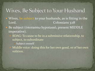  Wives, be subject to your husbands, as is fitting in the 
Lord. Colossians 3:18 
 Be subject (ὑποτασσω hypotassō, present MIDDLE 
imperative). 
 BDAG: To cause to be in a submissive relationship, to 
subject, to subordinate 
 Subject oneself 
 Middle voice: doing this for her own good, or of her own 
volition. 
 